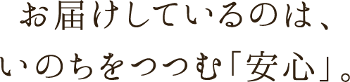 お届けしているのは、いのちをつつむ「安心」。